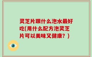 灵芝片跟什么泡水最好吃(用什么配方泡灵芝片可以美味又健康？)