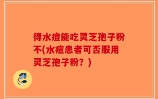 得水痘能吃灵芝孢子粉不(水痘患者可否服用灵芝孢子粉？)