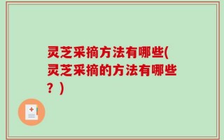 灵芝采摘方法有哪些(灵芝采摘的方法有哪些？)