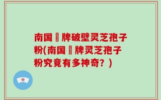 南国緑牌破壁灵芝孢子粉(南国緑牌灵芝孢子粉究竟有多神奇？)
