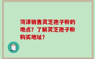 菏泽销售灵芝孢子粉的地点？了解灵芝孢子粉购买地址？