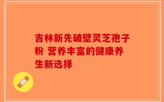 吉林新先破壁灵芝孢子粉 营养丰富的健康养生新选择