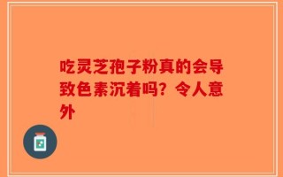 吃灵芝孢子粉真的会导致色素沉着吗？令人意外