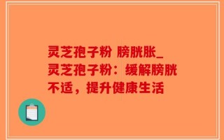 灵芝孢子粉 膀胱胀_灵芝孢子粉：缓解膀胱不适，提升健康生活