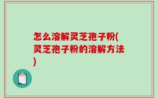 怎么溶解灵芝孢子粉(灵芝孢子粉的溶解方法)