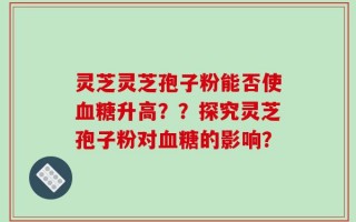 灵芝灵芝孢子粉能否使血糖升高？？探究灵芝孢子粉对血糖的影响？