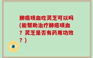 肺癌咳血吃灵芝可以吗(能帮助治疗肺癌咳血？灵芝是否有药用功效？)
