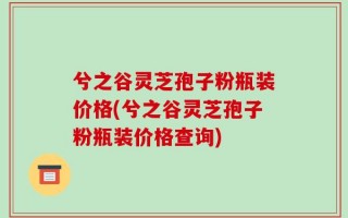 兮之谷灵芝孢子粉瓶装价格(兮之谷灵芝孢子粉瓶装价格查询)