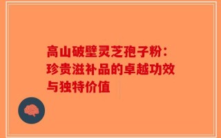 高山破壁灵芝孢子粉：珍贵滋补品的卓越功效与独特价值