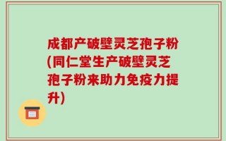 成都产破壁灵芝孢子粉(同仁堂生产破壁灵芝孢子粉来助力免疫力提升)