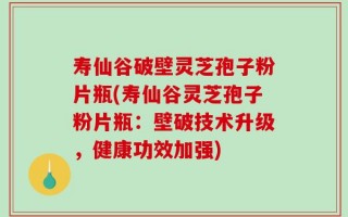 寿仙谷破壁灵芝孢子粉片瓶(寿仙谷灵芝孢子粉片瓶：壁破技术升级，健康功效加强)