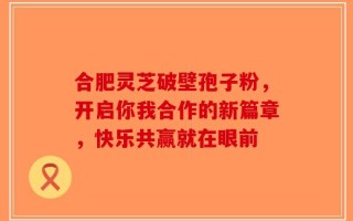 合肥灵芝破壁孢子粉，开启你我合作的新篇章，快乐共赢就在眼前