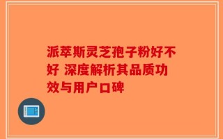 派萃斯灵芝孢子粉好不好 深度解析其品质功效与用户口碑