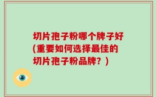 切片孢子粉哪个牌子好(重要如何选择最佳的切片孢子粉品牌？)