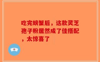 吃完螃蟹后，这款灵芝孢子粉居然成了佳搭配，太惊喜了