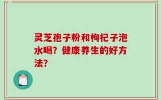 灵芝孢子粉和枸杞子泡水喝？健康养生的好方法？