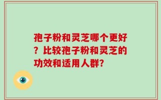 孢子粉和灵芝哪个更好？比较孢子粉和灵芝的功效和适用人群？