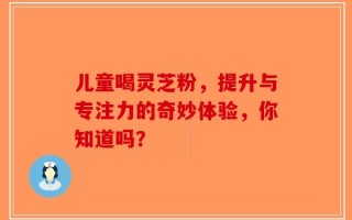 儿童喝灵芝粉，提升与专注力的奇妙体验，你知道吗？