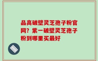 品高破壁灵芝孢子粉官网？紫一破壁灵芝孢子粉到哪里买最好