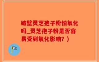 破壁灵芝孢子粉怕氧化吗_灵芝孢子粉是否容易受到氧化影响？)