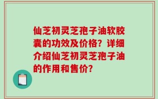 仙芝初灵芝孢子油软胶囊的功效及价格？详细介绍仙芝初灵芝孢子油的作用和售价？