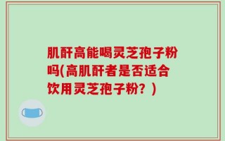 肌酐高能喝灵芝孢子粉吗(高肌酐者是否适合饮用灵芝孢子粉？)