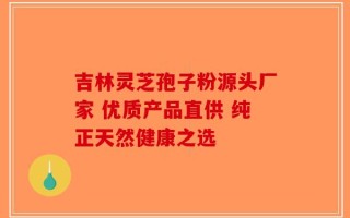 吉林灵芝孢子粉源头厂家 优质产品直供 纯正天然健康之选
