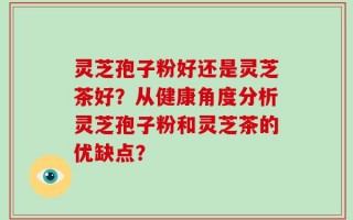 灵芝孢子粉好还是灵芝茶好？从健康角度分析灵芝孢子粉和灵芝茶的优缺点？