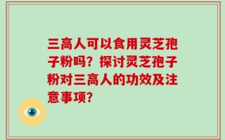 三高人可以食用灵芝孢子粉吗？探讨灵芝孢子粉对三高人的功效及注意事项？