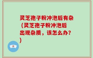 灵芝孢子粉冲泡后有杂 (灵芝孢子粉冲泡后出现杂质，该怎么办？)