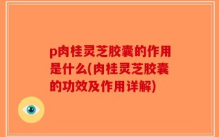 p肉桂灵芝胶囊的作用是什么(肉桂灵芝胶囊的功效及作用详解)