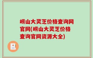 崂山大灵芝价格查询网官网(崂山大灵芝价格查询官网资源大全)