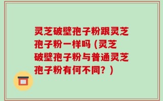灵芝破壁孢子粉跟灵芝孢子粉一样吗 (灵芝破壁孢子粉与普通灵芝孢子粉有何不同？)