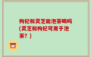 枸杞和灵芝能泡茶喝吗(灵芝和枸杞可用于泡茶？)
