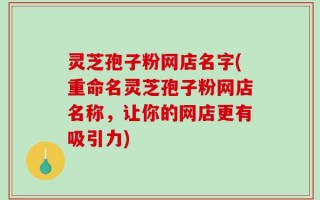 灵芝孢子粉网店名字(重命名灵芝孢子粉网店名称，让你的网店更有吸引力)