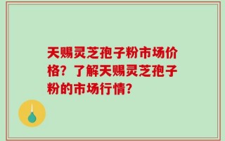 天赐灵芝孢子粉市场价格？了解天赐灵芝孢子粉的市场行情？