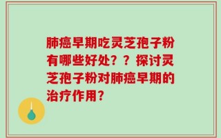 肺癌早期吃灵芝孢子粉有哪些好处？？探讨灵芝孢子粉对肺癌早期的治疗作用？