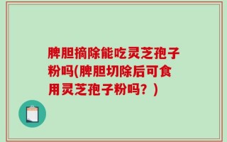 脾胆摘除能吃灵芝孢子粉吗(脾胆切除后可食用灵芝孢子粉吗？)
