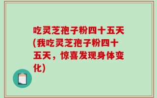 吃灵芝孢子粉四十五天(我吃灵芝孢子粉四十五天，惊喜发现身体变化)