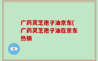 广药灵芝孢子油京东(广药灵芝孢子油在京东热销
