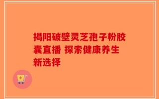 揭阳破壁灵芝孢子粉胶囊直播 探索健康养生新选择