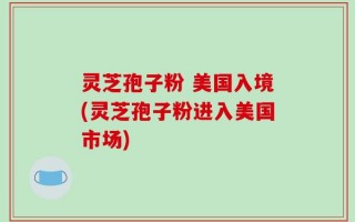 灵芝孢子粉 美国入境(灵芝孢子粉进入美国市场)