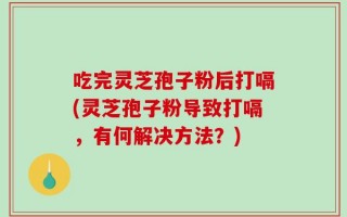 吃完灵芝孢子粉后打嗝(灵芝孢子粉导致打嗝，有何解决方法？)