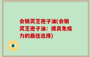 会销灵芝孢子油(会销灵芝孢子油：提高免疫力的最佳选择)