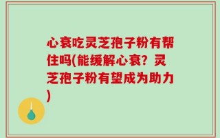 心衰吃灵芝孢子粉有帮住吗(能缓解心衰？灵芝孢子粉有望成为助力)