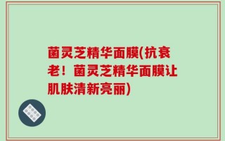 菌灵芝精华面膜(抗衰老！菌灵芝精华面膜让肌肤清新亮丽)