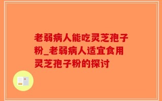 老弱病人能吃灵芝孢子粉_老弱病人适宜食用灵芝孢子粉的探讨
