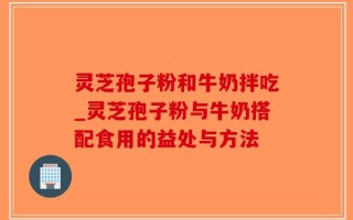 灵芝孢子粉和牛奶拌吃_灵芝孢子粉与牛奶搭配食用的益处与方法