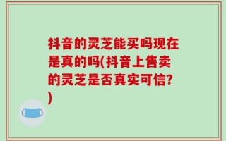 抖音的灵芝能买吗现在是真的吗(抖音上售卖的灵芝是否真实可信？)