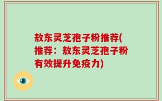 敖东灵芝孢子粉推荐(推荐：敖东灵芝孢子粉有效提升免疫力)